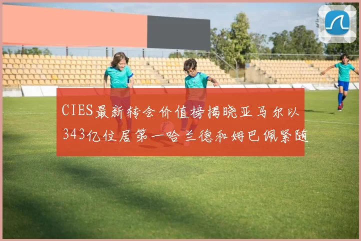 CIES最新转会价值榜揭晓亚马尔以343亿位居第一哈兰德和姆巴佩紧随其后