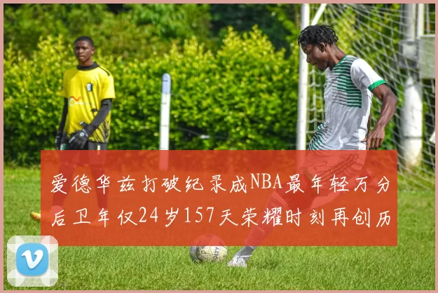爱德华兹打破纪录成NBA最年轻万分后卫年仅24岁157天荣耀时刻再创历史