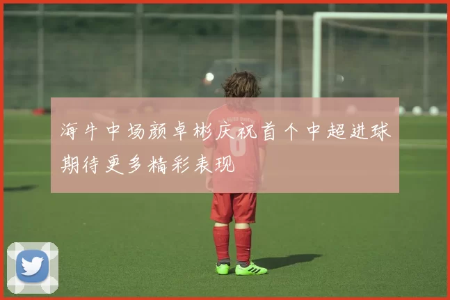 海牛中场颜卓彬庆祝首个中超进球期待更多精彩表现