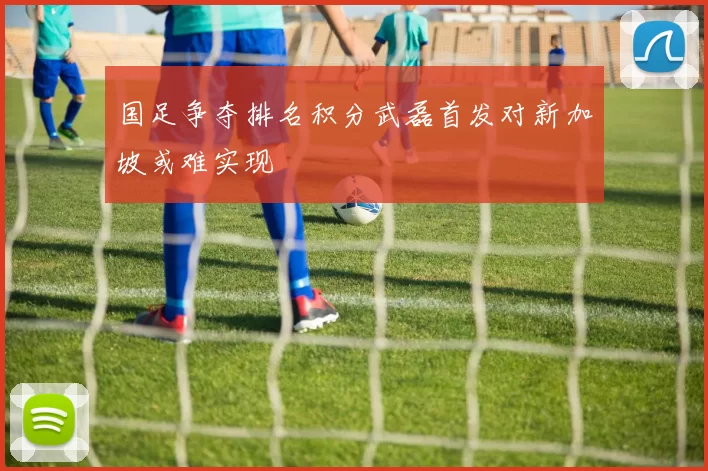 国足争夺排名积分武磊首发对新加坡或难实现