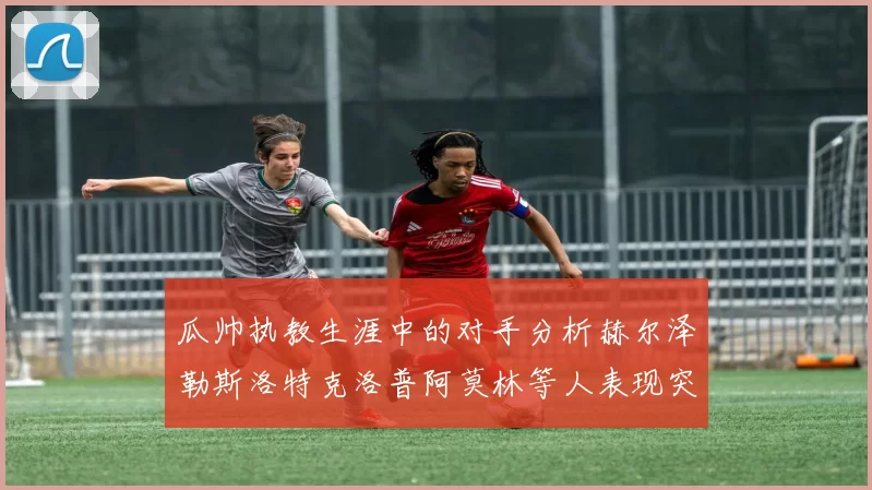 瓜帅执教生涯中的对手分析赫尔泽勒斯洛特克洛普阿莫林等人表现突出