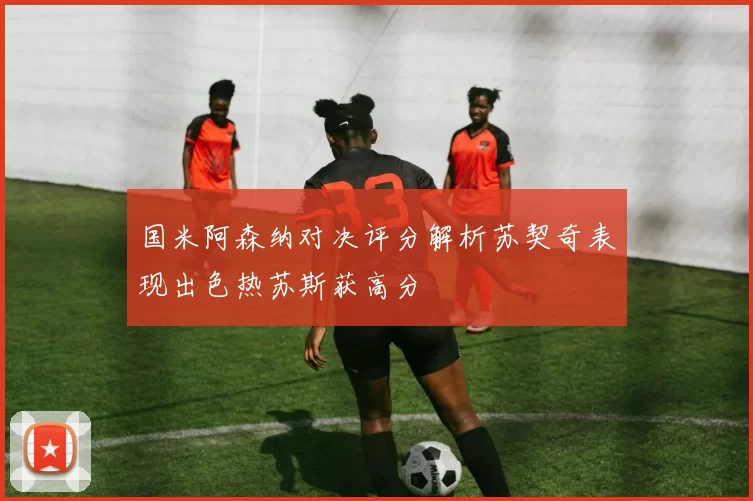 国米阿森纳对决评分解析苏契奇表现出色热苏斯获高分