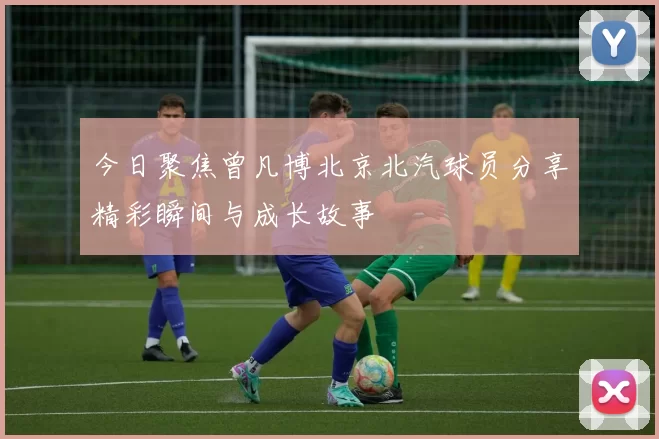 今日聚焦曾凡博北京北汽球员分享精彩瞬间与成长故事