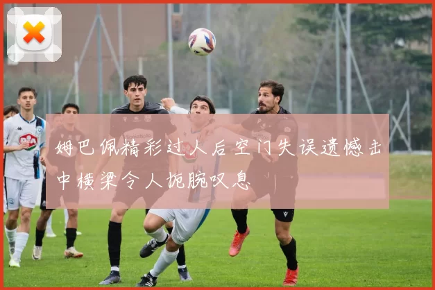 姆巴佩精彩过人后空门失误遗憾击中横梁令人扼腕叹息
