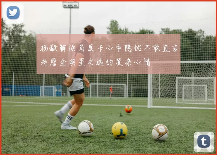 杨毅解读乌度卡心中隐忧不敢直言老詹全明星之选的复杂心情