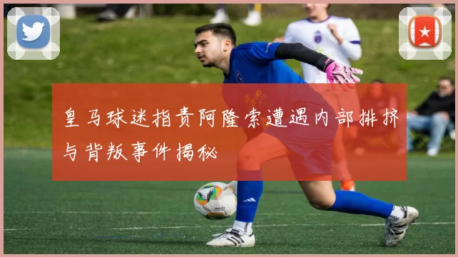 皇马球迷指责阿隆索遭遇内部排挤与背叛事件揭秘