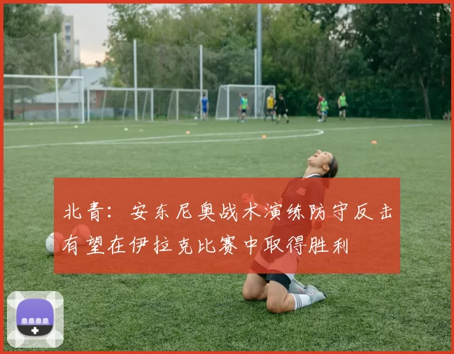北青：安东尼奥战术演练防守反击有望在伊拉克比赛中取得胜利