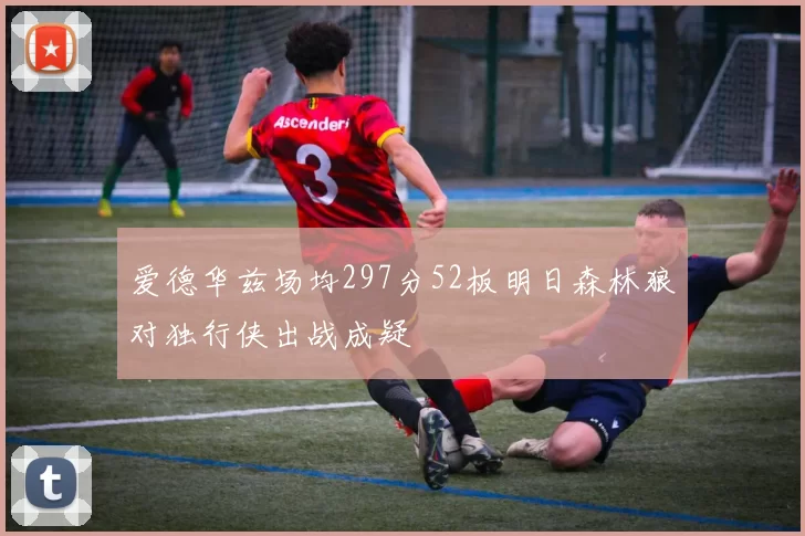爱德华兹场均297分52板明日森林狼对独行侠出战成疑